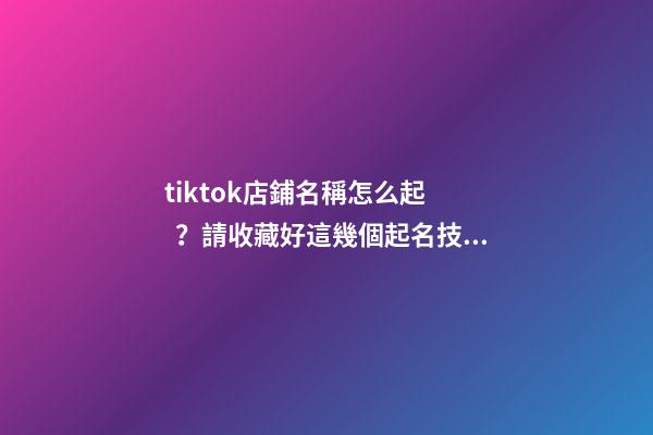tiktok店鋪名稱怎么起？請收藏好這幾個起名技巧